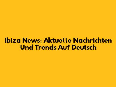 Ibiza News: Aktuelle Nachrichten Und Trends Auf Deutsch
