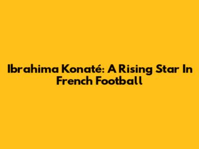 Ibrahima Konaté: A Rising Star In French Football