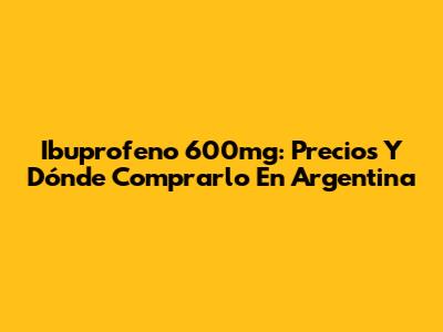 Ibuprofeno 600mg: Precios Y Dónde Comprarlo En Argentina