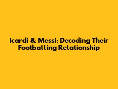 Icardi & Messi: Decoding Their Footballing Relationship
