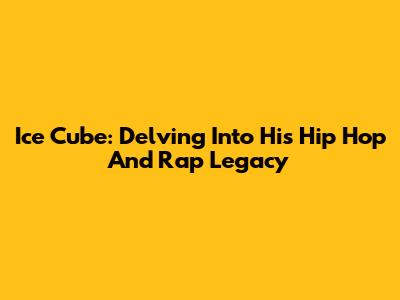 Ice Cube: Delving Into His Hip Hop And Rap Legacy