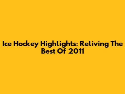 Ice Hockey Highlights: Reliving The Best Of 2011