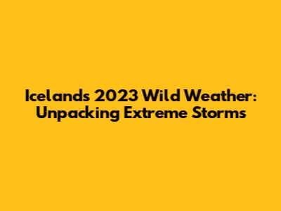 Iceland's 2023 Wild Weather: Unpacking Extreme Storms