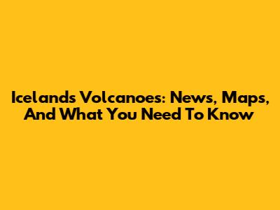 Iceland's Volcanoes: News, Maps, And What You Need To Know