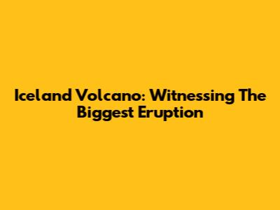 Iceland Volcano: Witnessing The Biggest Eruption