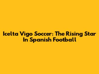Icelta Vigo Soccer: The Rising Star In Spanish Football