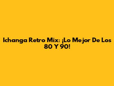 Ichanga Retro Mix: ¡Lo Mejor De Los 80 Y 90!