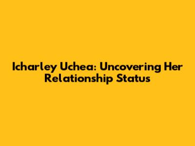 Icharley Uchea: Uncovering Her Relationship Status