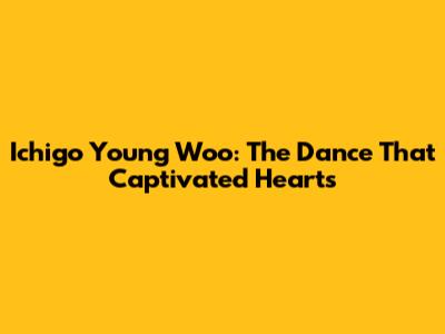Ichigo Young Woo: The Dance That Captivated Hearts