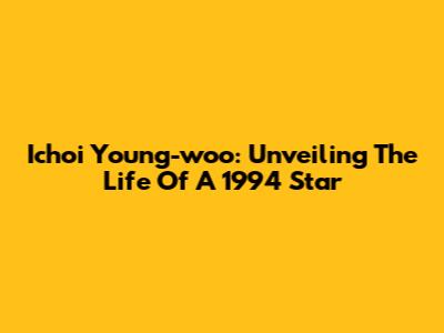 Ichoi Young-woo: Unveiling The Life Of A 1994 Star