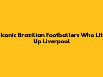 Iconic Brazilian Footballers Who Lit Up Liverpool