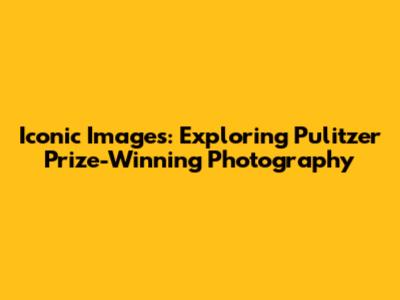 Iconic Images: Exploring Pulitzer Prize-Winning Photography