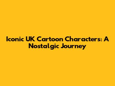 Iconic UK Cartoon Characters: A Nostalgic Journey