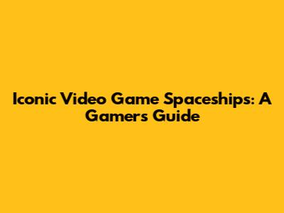 Iconic Video Game Spaceships: A Gamer's Guide