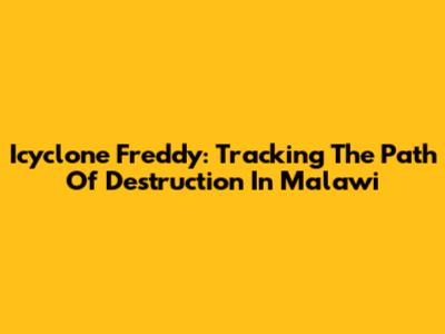 Icyclone Freddy: Tracking The Path Of Destruction In Malawi