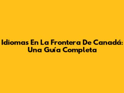 Idiomas En La Frontera De Canadá: Una Guía Completa