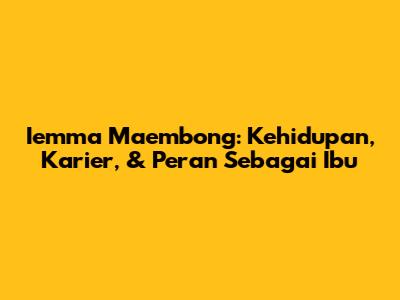Iemma Maembong: Kehidupan, Karier, & Peran Sebagai Ibu