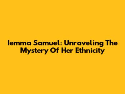 Iemma Samuel: Unraveling The Mystery Of Her Ethnicity