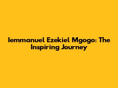 Iemmanuel Ezekiel Mgogo: The Inspiring Journey
