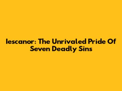 Iescanor: The Unrivaled Pride Of Seven Deadly Sins