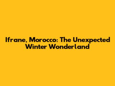 Ifrane, Morocco: The Unexpected Winter Wonderland