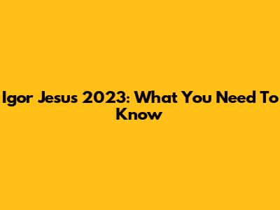 Igor Jesus 2023: What You Need To Know