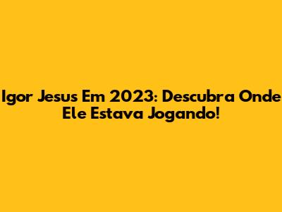 Igor Jesus Em 2023: Descubra Onde Ele Estava Jogando!