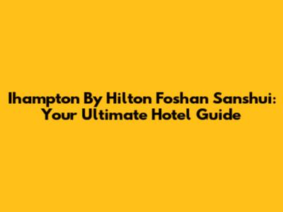 Ihampton By Hilton Foshan Sanshui: Your Ultimate Hotel Guide