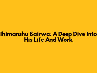Ihimanshu Bairwa: A Deep Dive Into His Life And Work
