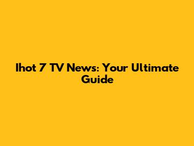 Ihot 7 TV News: Your Ultimate Guide