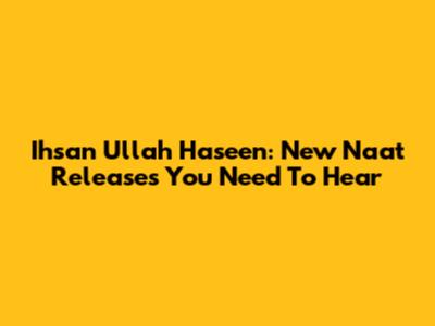 Ihsan Ullah Haseen: New Naat Releases You Need To Hear