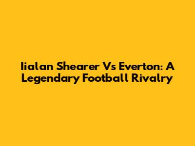 Iialan Shearer Vs Everton: A Legendary Football Rivalry