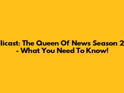 Iicast: The Queen Of News Season 2 - What You Need To Know!