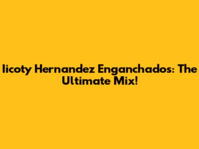 Iicoty Hernandez Enganchados: The Ultimate Mix!