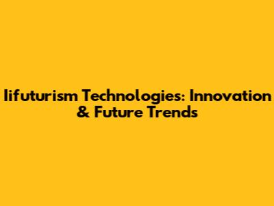Iifuturism Technologies: Innovation & Future Trends