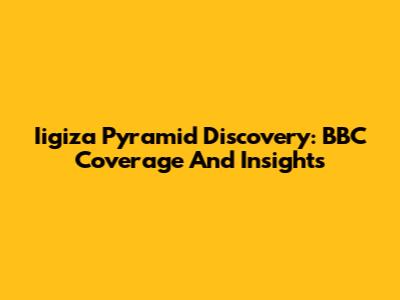 Iigiza Pyramid Discovery: BBC Coverage And Insights