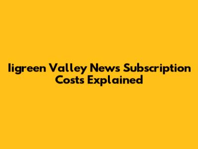 Iigreen Valley News Subscription Costs Explained
