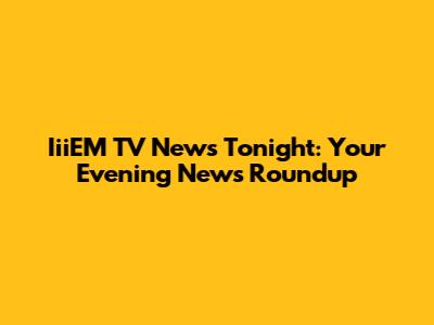 IiiEM TV News Tonight: Your Evening News Roundup