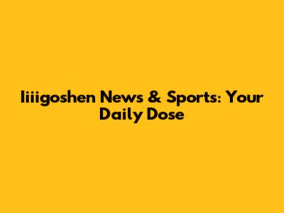 Iiiigoshen News & Sports: Your Daily Dose