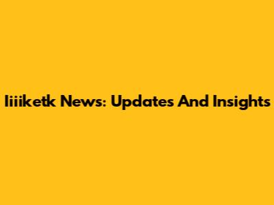 Iiiiketk News: Updates And Insights
