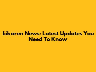 Iiikaren News: Latest Updates You Need To Know