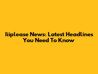 Iiiplease News: Latest Headlines You Need To Know