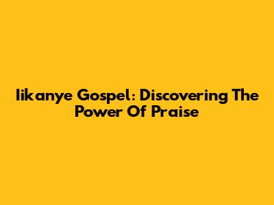 Iikanye Gospel: Discovering The Power Of Praise