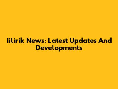 Iilirik News: Latest Updates And Developments