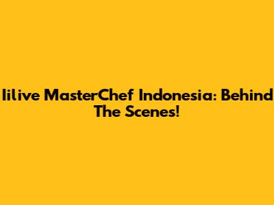 Iilive MasterChef Indonesia: Behind The Scenes!