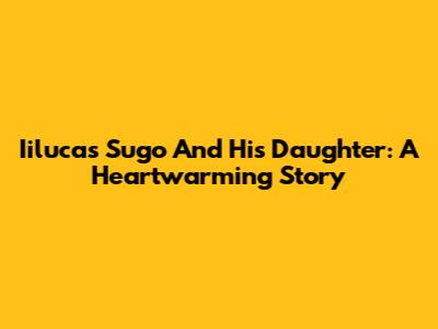 Iilucas Sugo And His Daughter: A Heartwarming Story
