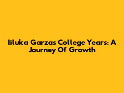 Iiluka Garza's College Years: A Journey Of Growth