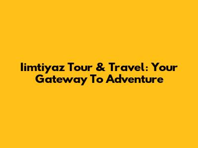 Iimtiyaz Tour & Travel: Your Gateway To Adventure