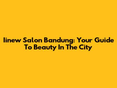 Iinew Salon Bandung: Your Guide To Beauty In The City