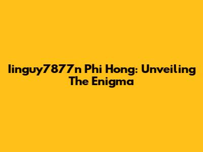 Iinguy7877n Phi Hong: Unveiling The Enigma